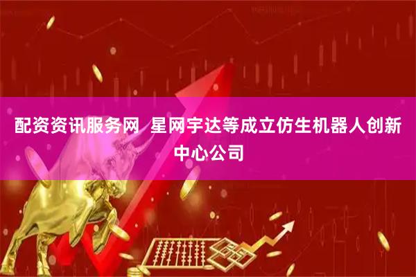 配资资讯服务网  星网宇达等成立仿生机器人创新中心公司