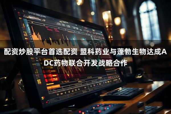 配资炒股平台首选配资 盟科药业与蓬勃生物达成ADC药物联合开发战略合作