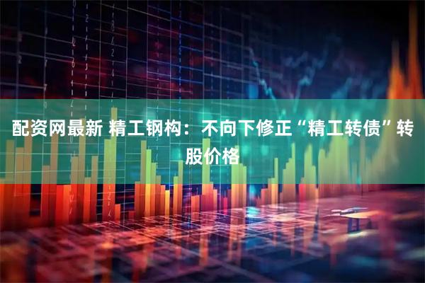 配资网最新 精工钢构：不向下修正“精工转债”转股价格