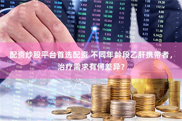 配资炒股平台首选配资 不同年龄段乙肝携带者，治疗需求有何差异？