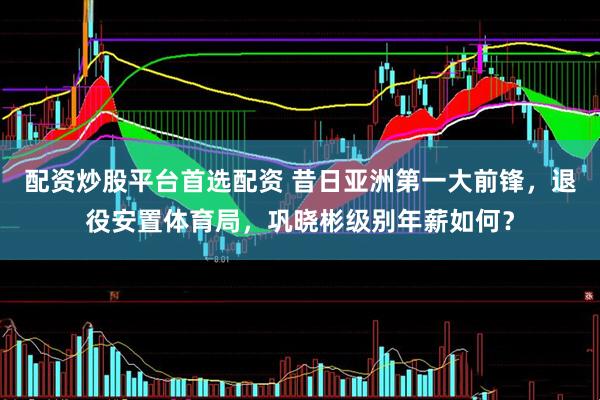 配资炒股平台首选配资 昔日亚洲第一大前锋，退役安置体育局，巩晓彬级别年薪如何？