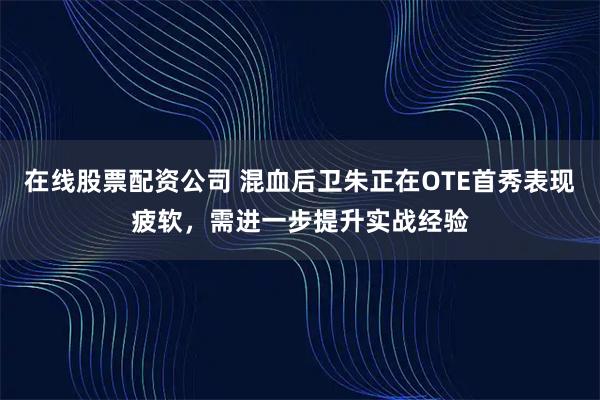 在线股票配资公司 混血后卫朱正在OTE首秀表现疲软，需进一步提升实战经验