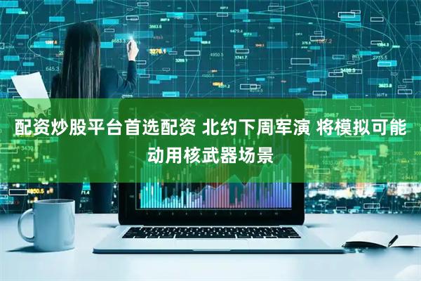 配资炒股平台首选配资 北约下周军演 将模拟可能动用核武器场景