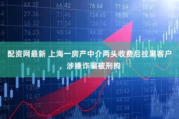 配资网最新 上海一房产中介两头收费后拉黑客户，涉嫌诈骗被刑拘