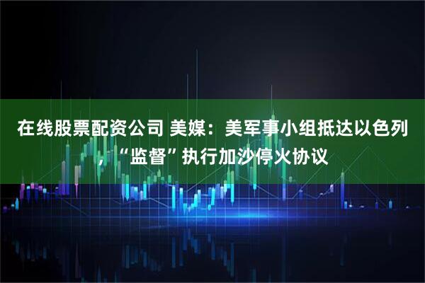 在线股票配资公司 美媒：美军事小组抵达以色列，“监督”执行加沙停火协议