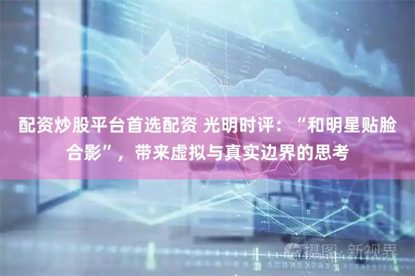 配资炒股平台首选配资 光明时评：“和明星贴脸合影”，带来虚拟与真实边界的思考