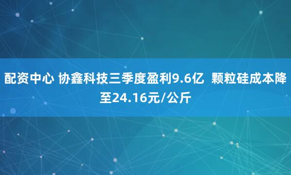 配资中心 协鑫科技三季度盈利9.6亿  颗粒硅成本降至24.16元/公斤