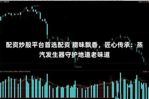 配资炒股平台首选配资 腊味飘香，匠心传承：蒸汽发生器守护地道老味道