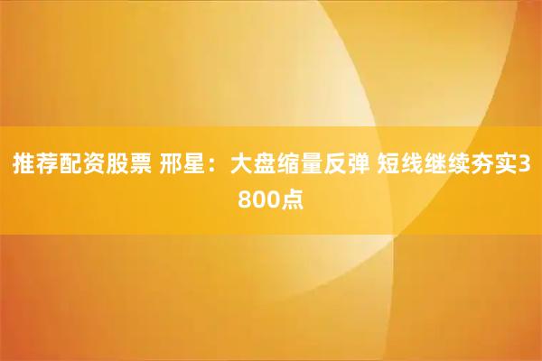 推荐配资股票 邢星：大盘缩量反弹 短线继续夯实3800点