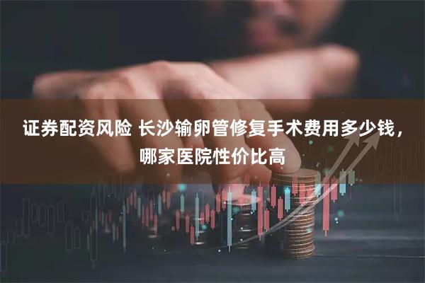 证券配资风险 长沙输卵管修复手术费用多少钱，哪家医院性价比高