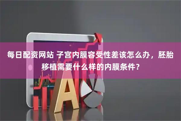 每日配资网站 子宫内膜容受性差该怎么办，胚胎移植需要什么样的内膜条件？