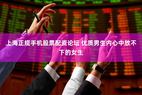 上海正规手机股票配资论坛 优质男生内心中放不下的女生