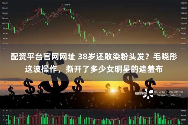 配资平台官网网址 38岁还敢染粉头发？毛晓彤这波操作，撕开了多少女明星的遮羞布