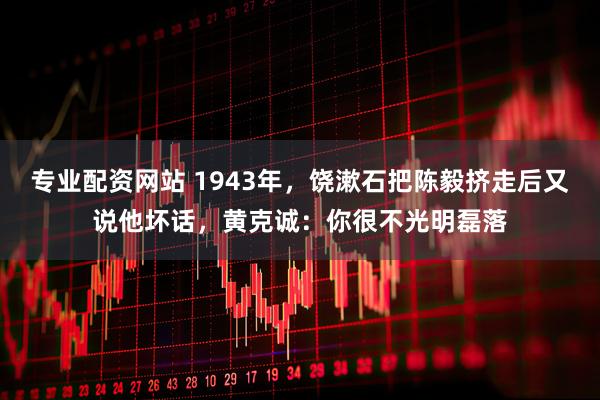 专业配资网站 1943年，饶漱石把陈毅挤走后又说他坏话，黄克诚：你很不光明磊落