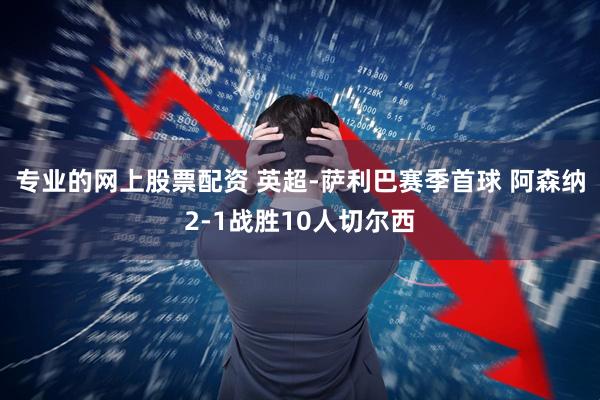 专业的网上股票配资 英超-萨利巴赛季首球 阿森纳2-1战胜10人切尔西