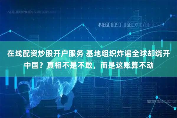在线配资炒股开户服务 基地组织炸遍全球却绕开中国？真相不是不敢，而是这账算不动