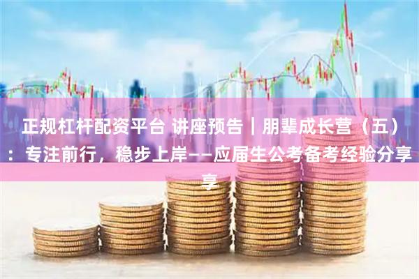 正规杠杆配资平台 讲座预告｜朋辈成长营（五）：专注前行，稳步上岸——应届生公考备考经验分享