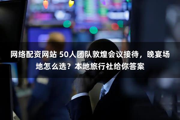 网络配资网站 50人团队敦煌会议接待，晚宴场地怎么选？本地旅行社给你答案