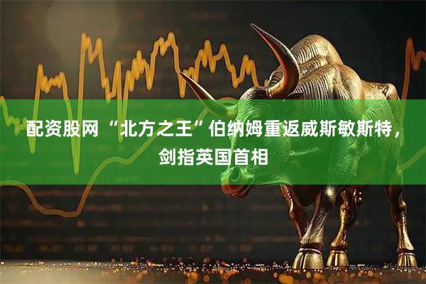 配资股网 “北方之王”伯纳姆重返威斯敏斯特，剑指英国首相