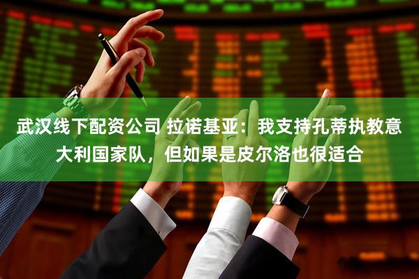 武汉线下配资公司 拉诺基亚：我支持孔蒂执教意大利国家队，但如果是皮尔洛也很适合